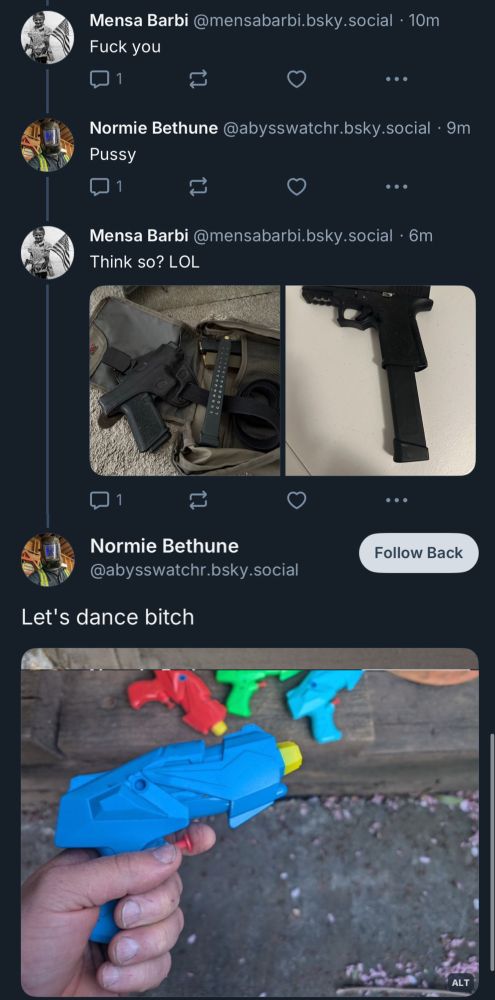 Mensa Barbi @mensabarbi.bsky.social • 10m
Fuck you
Normie Bethune @abysswatchr.bsky.social • 9m
Pussy

Mensa Barbi @mensabarbi.bsky.social • 6m
Think so? LOL (pictures of guns)
Normie Bethune
@abysswatchr.bsky.social
Let's dance bitch
(picture of a hand holding a water gun)