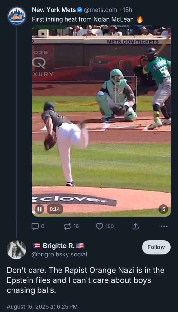 New York Mets•@mets.com • 15h
First inning heat from Nolan McLean

...
= Brigitte R. = @brigro.bsky.social
Don't care. The Rapist Orange Nazi is in the Epstein files and I can't care about boys chasing balls.
August 16, 2025 at 6:25 PM