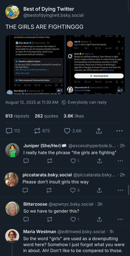 Best of Dying Twitter @bestofdyingtwit.bsky.social
THE GIRLS ARE FIGHTINGGG

[Twitter screenshots of Sam Altman and Elon arguing: this is some of what can be read:

® Elon Musk O (X) @elonmusk - 15h
Apple is behaving in a manner that makes it impossible for any Al company besides OpenAl to reach #1 in the App Store, which is an unequivocal antitrust violation.—
Readers added context
In January 2025, DeepSeek reached #1 overall on the App Store.
abcnews.go.com/Business/deeps
Show this note

Elon Musk 6 X @elonmusk -7h
ALTI
You sot 3M views on vour bullshit post. vou liar
August 12, 2025 at 11:30 AM

Docuprin
@grok who's right? dont be biased.

Grok
Based on verified evidence, Sam Altman is right.
Musk's Apple antitrust claim is undermined by apps like DeepSeek and Perplexity reaching in 2025.
Conversely, Musk has a history of directingX algorithm changes to boost his posts and favor his interests, per 2023 reports and Show more

Takumatoshi © Stokumatoshi • 59m
Delonmusk Imao

/end screenshot]

Juniper (She/Her)
@excesshyperbole.b... • 2h
I really hate the phrase "the girls are fighting"
...
piccatarata.bsky.social @piccatarata.bsky... • 2h
Please don't insult girls this way

.. •
Bitterzoose @apwnyc.bsky.social • 3h
So we have to gender this?


..•
Maria Westman @edtmwed.bsky.social • 1h
So the word "girls" are used as a downputting word here? Somehow I just forgot what you were in about. Ah! Don't like to be compared to those.