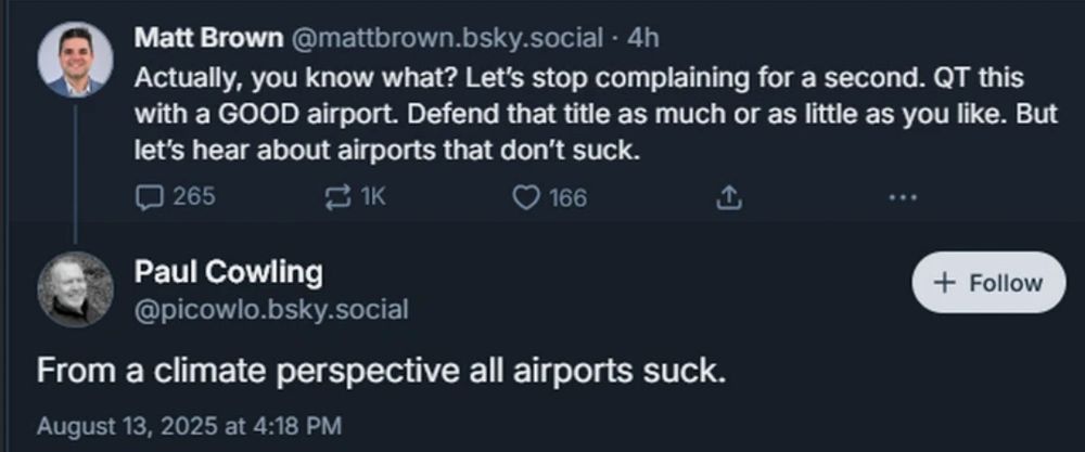 Matt Brown@mattbrown.bsky.social - 4h
Actually, you know what? Let's stop complaining for a second. QT this with a GOOD airport. Defend that title as much or as little as you like. But let's hear about airports that don't suck.

Paul Cowling
@picowlo.bsky.social
From a climate perspective all airports suck.