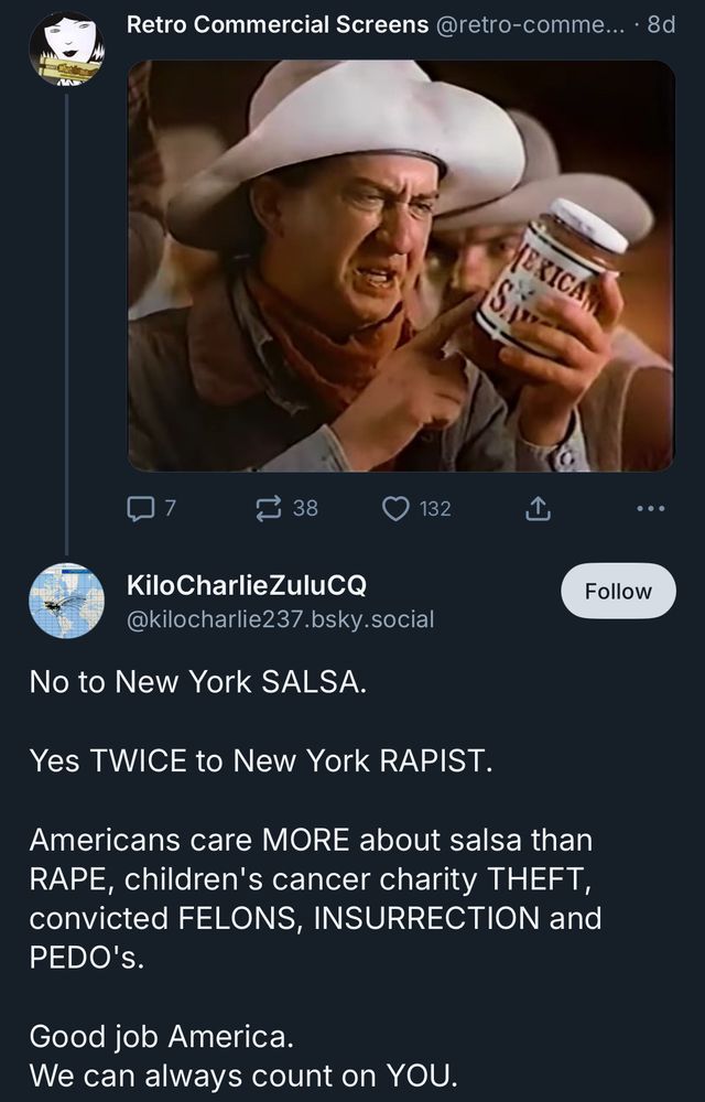 Retro Commercial Screens @retro-comme... • 8d [screenshot of an old commercial of a guy looking at a bottle of salsa] Kilo CharlieZuluCQ @kilocharlie237.bsky.social No to New York SALSA. Yes TWICE to New York RAPIST. Americans care MORE about salsa than RAPE, children's cancer charity THEFT, convicted FELONS, INSURRECTION and PEDO'S. Good job America. We can always count on YOU.