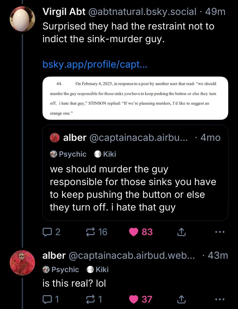 Virgil Abt @abtnatural.bsky.social • 49m
Surprised they had the restraint not to indict the sink-murder guy.
bsky.app/profile/capt...
44. On February 4, 2025, in response to a post by another user that read: "we should
murder the guy responsible for those sinks you have to keep pushing the button or else they turn
off. i hate that guy," STINSON replied: "If we're planning murders, I'd like to suggest an
orange one."

(quote post) 
alber @captainacab.airbu... • 4mo
we should murder the guy responsible for those sinks you have to keep pushing the button or else they turn off. i hate that guy

alber @captainacab.airbud.web...
is this real? lol