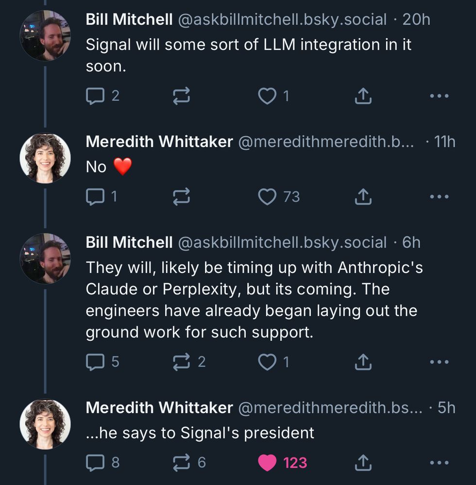 Bill Mitchell @askbillmitchell.bsky.social • 20h
Signal will some sort of LLM integration in it soon.

Meredith Whittaker @meredithmeredith.b...
• 11h
No

•• •
Bill Mitchell @askbillmitchell.bsky.social • 6h
They will, likely be timing up with Anthropic's Claude or Perplexity, but its coming. The engineers have already began laying out the ground work for such support.

•••
Meredith Whittaker @meredithmeredith.bs... • 5h ...he says to Signal's president