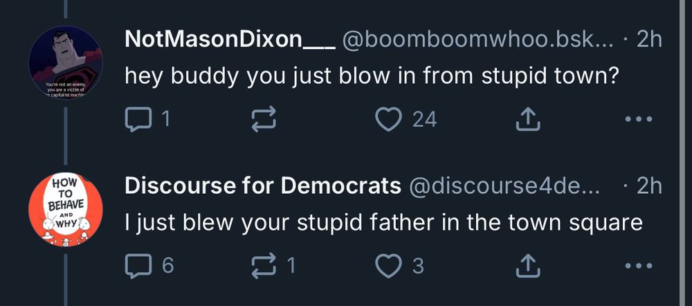 You/re not an ere you are a victim of
HOW TO BEHAVE
AND
NotMasonDixon_ @boomboomwhoo.bsk... • 2h hey buddy you just blow in from stupid town?

•..
Discourse for Democrats @discourse4de...
• 2h
I just blew your stupid father in the town square