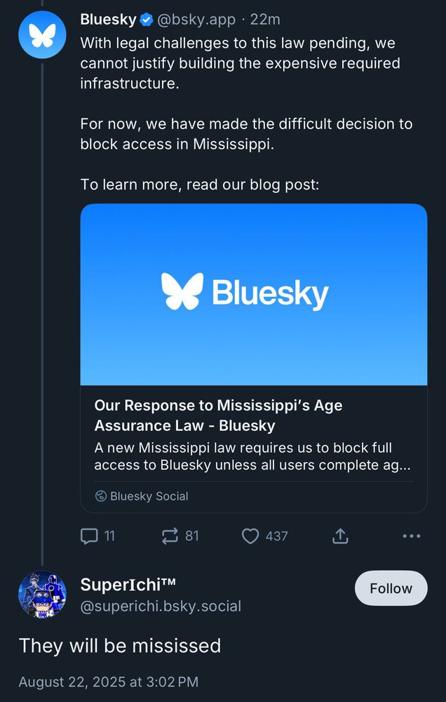 Bluesky &
@bsky.app • 22m
With legal challenges to this law pending, we cannot justify building the expensive required infrastructure.
For now, we have made the difficult decision to block access in Mississippi.
To learn more, read our blog post:
Bluesky
Our Response to Mississippi's Age
Assurance Law - Bluesky
A new Mississippi law requires us to block full access to Bluesky unless all users complete ag...
@ Bluesky Social


SuperIchi™
@superichi.bsky.social
They will be mississed