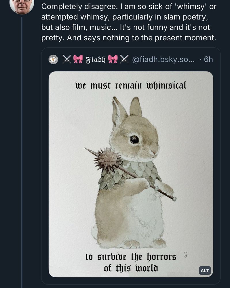 Completely disagree. I am so sick of 'whimsy' or attempted whimsy, particularly in slam poetry, but also film, music... It's not funny and it's not pretty. And says nothing to the present moment.

Fiash
@fiadh.bsky.so… • 6h
(Image of a watercolor painting of a bunny with a mace type weapon with text that says we must remain whimsical to survive the horrors of this world)