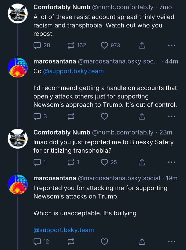 Comfortably Numb @numb.comfortab.ly • 7mo A lot of these resist account spread thinly veiled racism and transphobia. Watch out who you repost. ••• marcosantana @marcosantana.bsky.soc... • 44m Cc@support.bsky.team l'd recommend getting a handle on accounts that openly attack others just for supporting Newsom's approach to Trump. It's out of control. ••• Comfortably Numb @numb.comfortab.ly • 23m Imao did you just reported me to Bluesky Safety for criticizing transphobia? .•• marcosantana @marcosantana.bsky.social • 19m I reported you for attacking me for supporting Newsom's attacks on Trump. Which is unacceptable. It's bullying @support.bsky.team