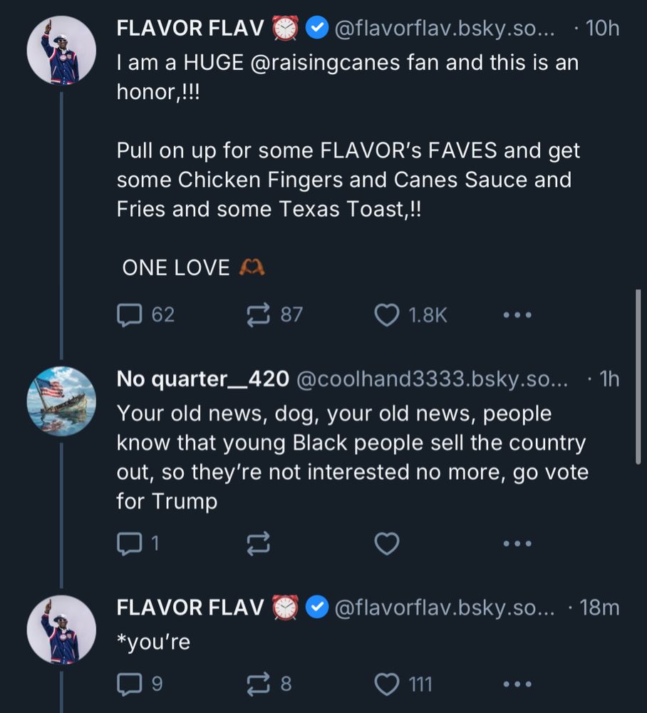 FLAVOR FLAV
@flavorflav.bsky.so... • 10h
I am a HUGE @raisingcanes fan and this is an honor,!!!
Pull on up for some FLAVOR's FAVES and get some Chicken Fingers and Canes Sauce and Fries and some Texas Toast,!!
ONE LOVE C2

No quarter_420 @coolhand3333.bsky.so...
Your old news, dog, your old news, people know that young Black people sell the country out, so they're not interested no more, go vote for Trump
• 1h

FLAVOR FLAV
*you’re