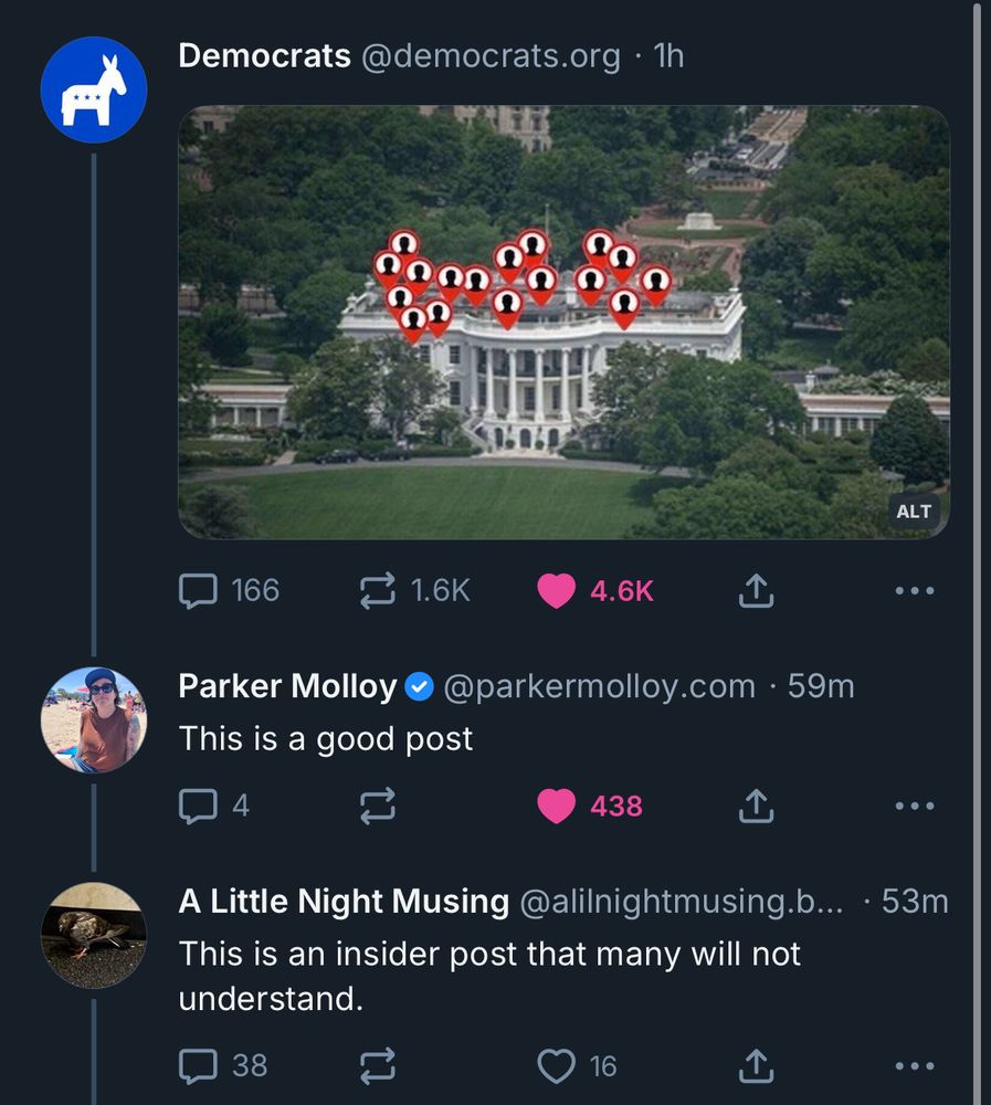Democrats @democrats.org • 1h
[photo of the White House with little tags above it reminiscent of Kendrick’s not like us cover]
• • •
Parker Molloy
This is a good post
parkermolloy.com • 59m
•
A Little Night Musing @alilnightmusing.b... • 53m
This is an insider post that many will not understand.