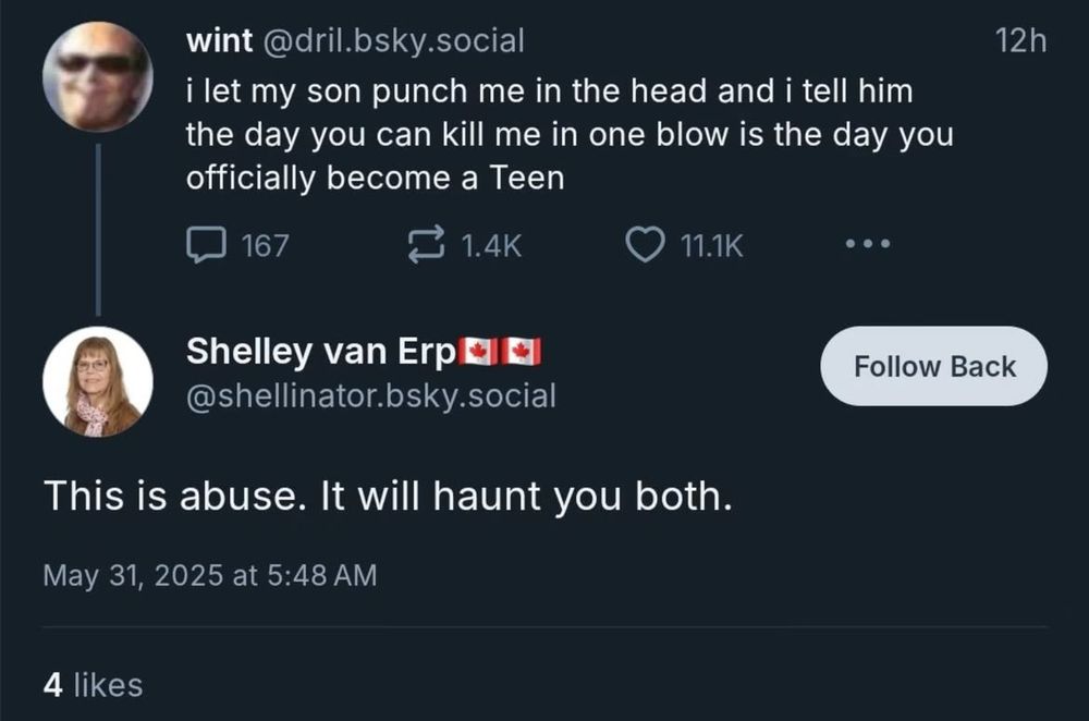 wint @dril.bsky.social
i let my son punch me in the head and i tell him the day you can kill me in one blow is the day you officially become a Teen

Shelley van Erp El @shellinator.bsky.social
This is abuse. It will haunt you both.
May 31, 2025 at 5:48 AM