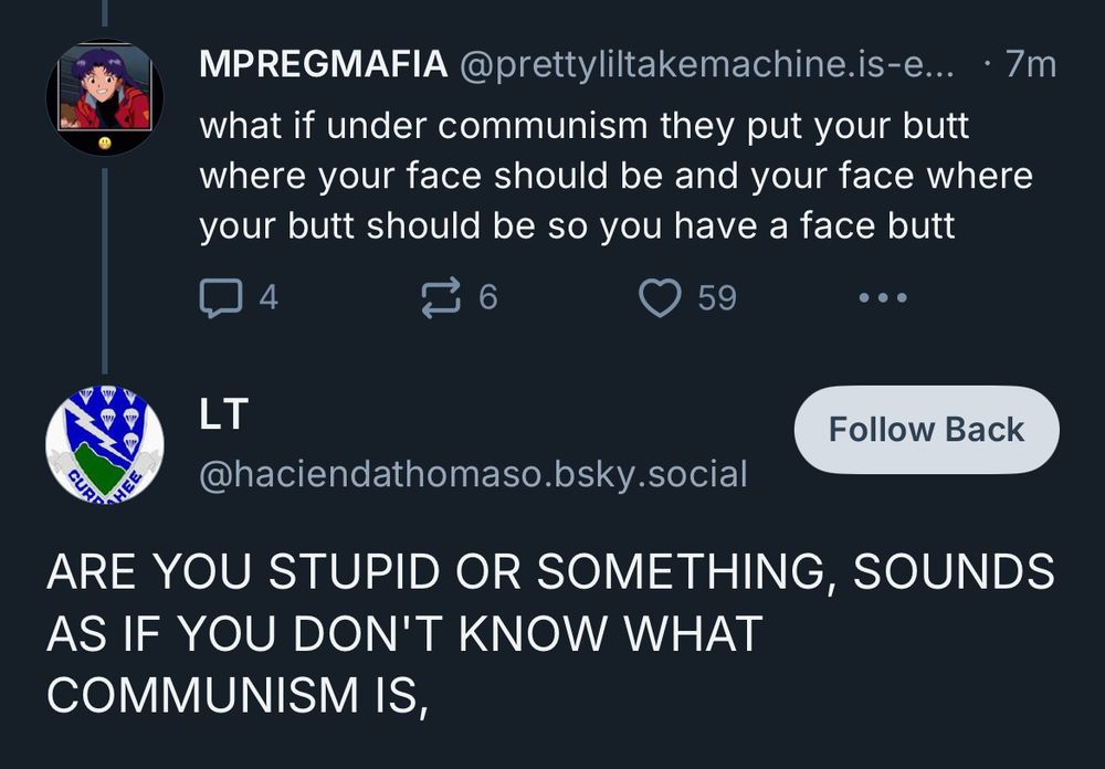 MPREGMAFIA @prettyliltakemachine.is-e...

what if under communism they put your butt where your face should be and your face where your butt should be so you have a face butt

LT
Follow Back
@haciendathomaso.bsky.social
ARE YOU STUPID OR SOMETHING, SOUNDS AS IF YOU DON'T KNOW WHAT COMMUNISM IS,