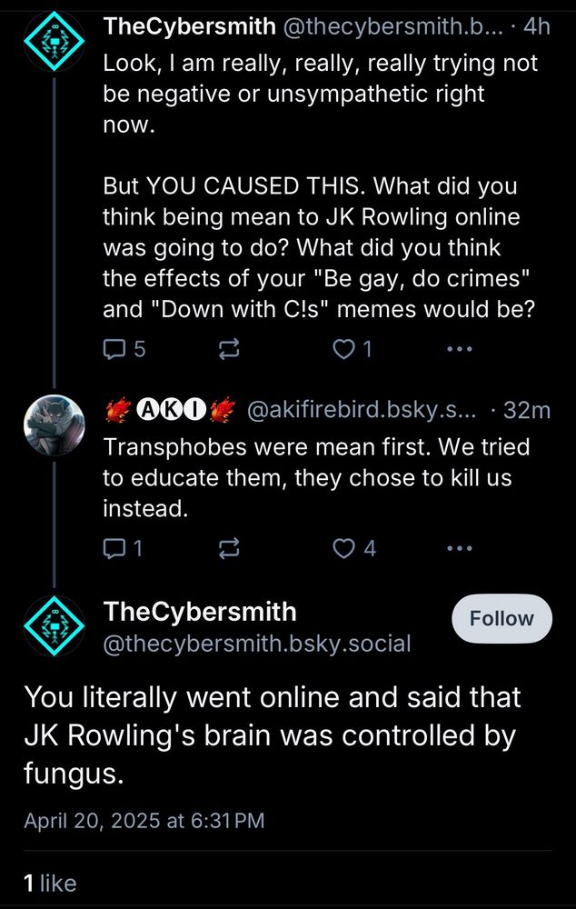 TheCybersmith@thecybersmith.b...4h
Look, I am really, really, really trying not be negative or unsympathetic right now.
But YOU CAUSED THIS. What did you think being mean to JK Rowling online was going to do? What did you think the effects of your "Be gay, do crimes" and "Down with C!s" memes would be?

AKO
@akifirebird.bsky.s... • 32m
Transphobes were mean first. We tried to educate them, they chose to kill us instead.

TheCybersmith @thecybersmith.bsky.social
Follow
You literally went online and said that
JK Rowling's brain was controlled by fungus.
April 20, 2025 at 6:31 PM