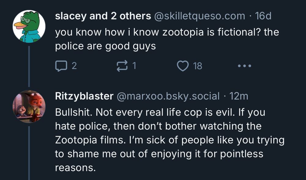 slacey and 2 others@skilletqueso.com • 16d you know how i know zootopia is fictional? the police are good guys

...
Ritzyblaster @marxoo.bsky.social • 12m
Bullshit. Not every real life cop is evil. If you hate police, then don't bother watching the Zootopia films. I'm sick of people like you trying to shame me out of enjoying it for pointless reasons.