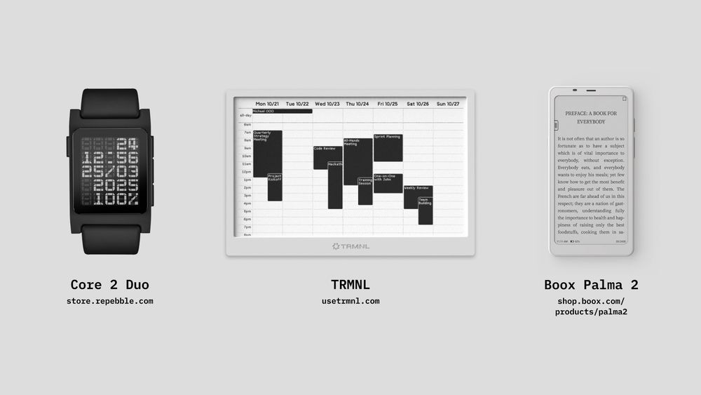 An image displaying three e-ink devices side by side on a light gray background. From left to right:

Core 2 Duo – A black smartwatch with an e-ink display showing a stylized digital time in a grid pattern. Below the watch, the text reads: Core 2 Duo with the URL: https://store.repebble.com

TRMNL – A tablet-sized e-ink display showing a weekly calendar view with black blocks for events. Below the display, the text reads: TRMNL with the URL: https://usetmnl.com

Boox Palma 2 – A white e-ink e-reader displaying a page of text in a book. Below the device, the text reads: Boox Palma 2 with the URL: https://shop.boox.com/products/palma2