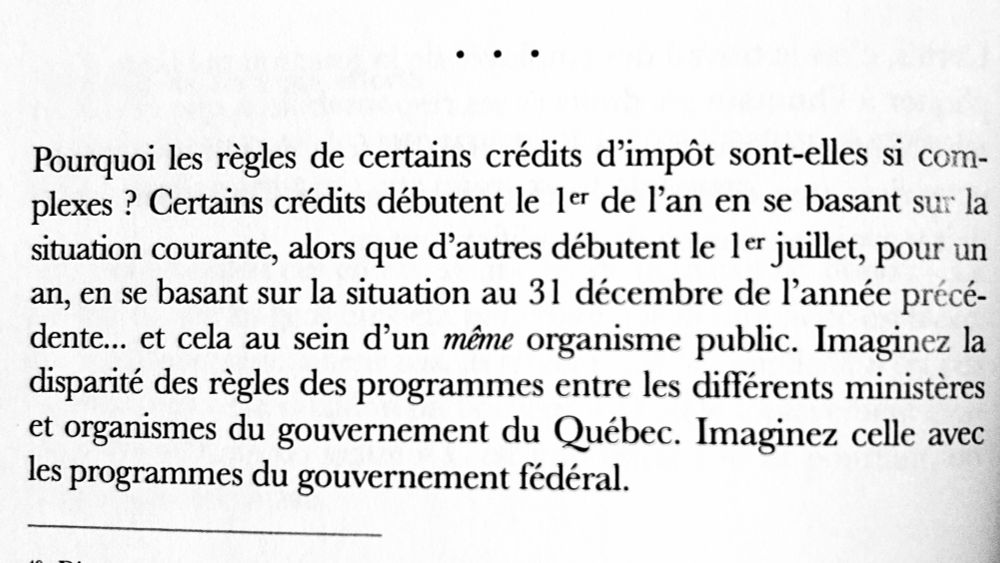 Pourquoi les règles de certains crédits d'impôt sont-elles si complexes ? Certains crédits débutent le ler de l'an en se basant sur la situation courante, alors que d'autres débutent le ler juillet, pour un an, en se basant sur la situation au 31 décembre de l'année précédente... et cela au sein d'un même organisme public. Imaginez la disparité des règles des programmes entre les différents ministères et organismes du gouvernement du Québec. Imaginez celle avec les programmes du gouvernement fédéral.