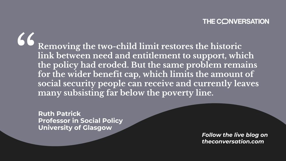 Image of quote: "Removing the two-child limit restores the historic link between need and entitlement to support, which the policy had eroded. But the same problem remains for the wider benefit cap, which limits the amount of social security people can receive and currently leaves many subsisting far below the poverty line."
