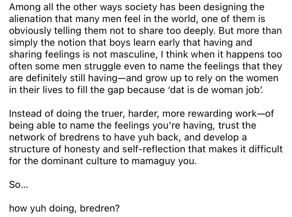 Among all the other ways society has been designing the alienation that many men feel in the world, one of them is obviously telling them not to share too deeply. But more than simply the notion that boys learn early that having and sharing feelings is not masculine, I think when it happens too often some men struggle even to name the feelings that they are definitely still having—and grow up to rely on the women in their lives to fill the gap because 'dat is de woman job’.

Instead of doing the truer, harder, more rewarding work—of being able to name the feelings you're having, trust the network of bredrens to have yuh back, and develop a structure of honesty and self-reflection that makes it difficult for the dominant culture to mamaguy you.

So...

how yuh doing, bredren?