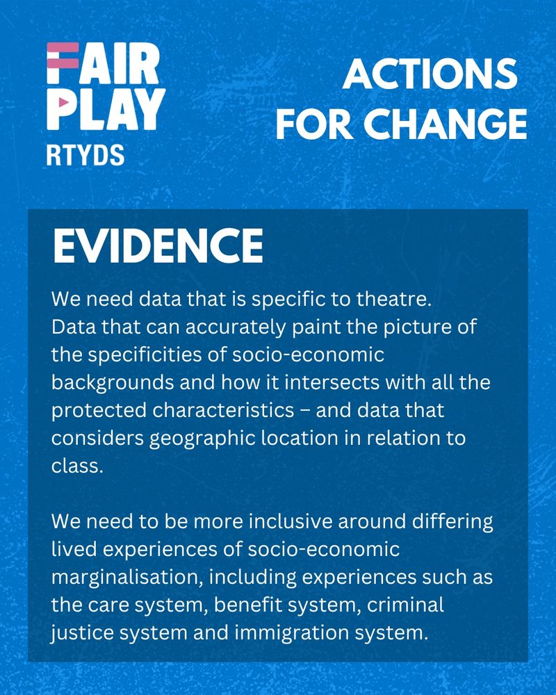 RTYDS Fair Play - Actions for Change.
Evidence.
We need data that is specific to theatre. Data that can accurately paint the picture of the specificities of socio-economic backgrounds and how it intersects with all the protected characteristics – and data that considers geographic location in relation to class.
We need to be more inclusive around differing lived experiences of socio-economic marginalisation, including experiences such as the care system, benefit system, criminal justice system and immigration system.