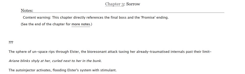 Chapter 3: Sorrow
Notes: 
Content warning: This chapter directly references the final boss and the 'Promise' ending.
(See the end of the chapter for more notes.)

???

The sphere of un-space rips through Elster, the bioresonant attack taxing her already-traumatised internals past their limit-

Ariane blinks shyly at her, curled next to her in the bunk.

The autoinjector activates, flooding Elster's system with stimulant. 