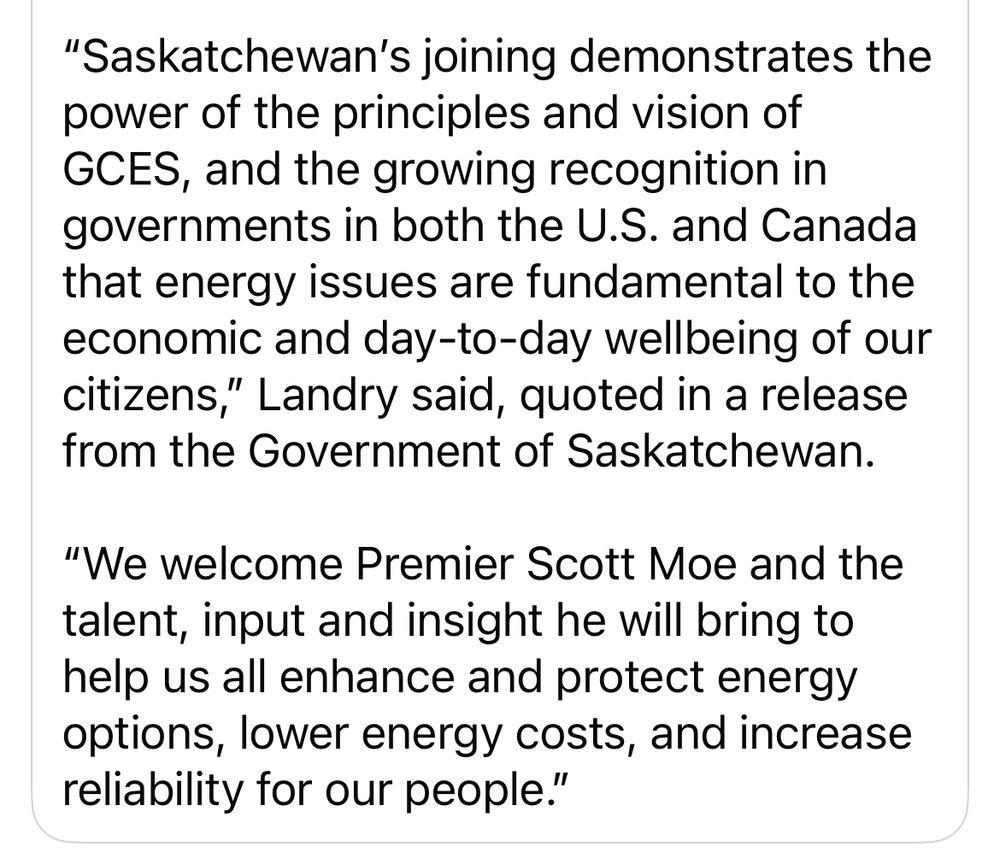 "Saskatchewan's joining demonstrates the power of the principles and vision of
GCES, and the growing recognition in governments in both the U.S. and Canada that energy issues are fundamental to the economic and day-to-day wellbeing of our citizens,
" Landry said, quoted in a release
from the Government of Saskatchewan.
"We welcome Premier Scott Moe and the talent, input and insight he will bring to help us all enhance and protect energy options, lower energy costs, and increase reliability for our people."