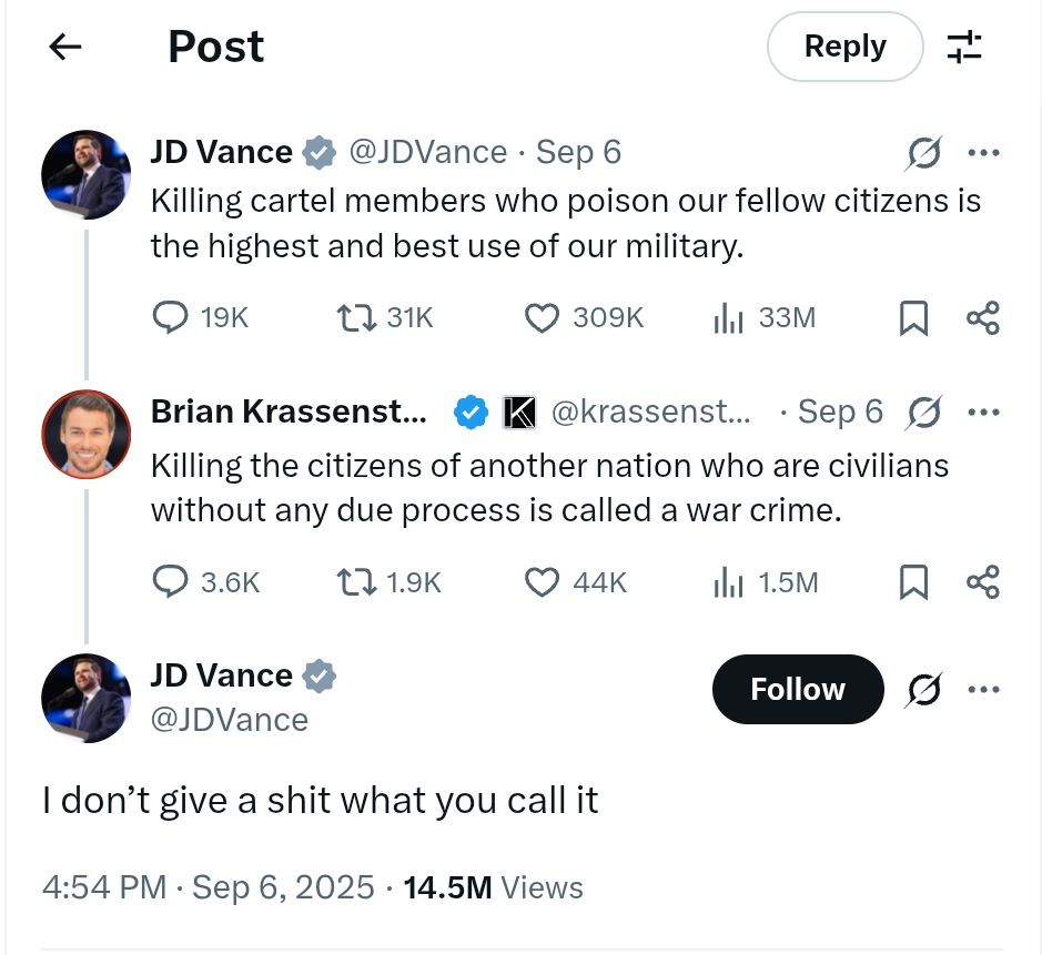 Screenshot of JD Vance tweet with reply. JD Vance @JDVance · Sep 6 Killing cartel members who poison our fellow citizens is the highest and best use of our military. Brian Krassenstein @krassenstein · Sep 6 Killing the citizens of another nation who are civilians without any due process is called a war crime. JD Vance @JDVance I don’t give a shit what you call it 4:54 PM · Sep 6, 2025 · 14.5M Views 