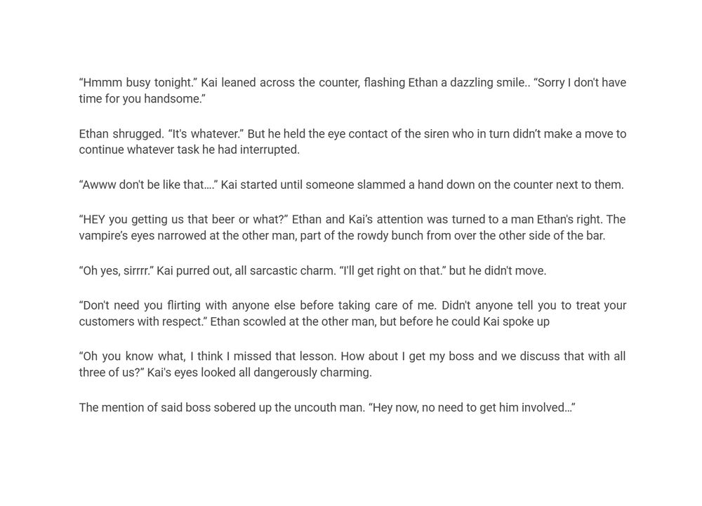 “Hmmm busy tonight.” Kai leaned across the counter, flashing Ethan a dazzling smile.. “Sorry I don't have time for you handsome.”
Ethan shrugged. “It's whatever.” But he held the eye contact of the siren who in turn didn’t make a move to continue whatever task he had interrupted. 
“Awww don't be like that….” Kai started until someone slammed a hand down on the counter next to them. 
“HEY you getting us that beer or what?” Ethan and Kai’s attention was turned to a man Ethan's right. The vampire’s eyes narrowed at the other man, part of the rowdy bunch from over the other side of the bar. 
“Oh yes, sirrrr.” Kai purred out, all sarcastic charm. “I'll get right on that.” but he didn't move. 
“Don't need you flirting with anyone else before taking care of me. Didn't anyone tell you to treat your customers with respect.” Ethan scowled at the other man, but before he could Kai spoke up
“Oh you know what, I think I missed that lesson. How about I get my boss and we discuss that with all three of us?” Kai's eyes looked all dangerously charming. 
The mention of said boss sobered up the uncouth man. “Hey now, no need to get him involved…”
