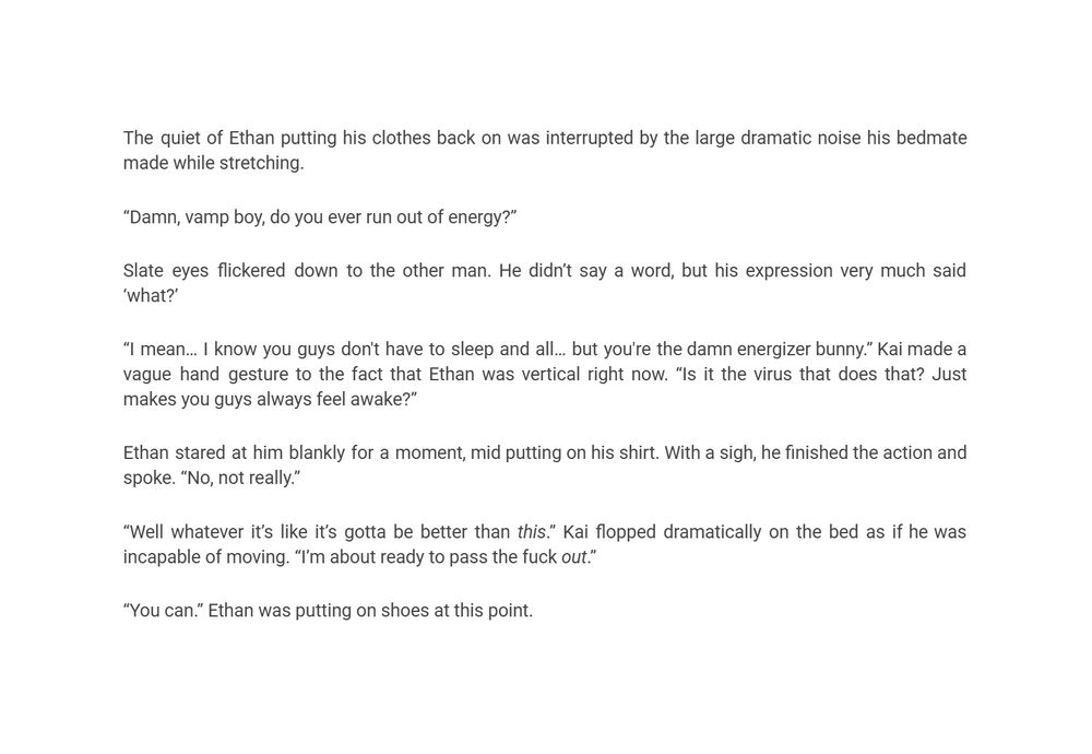 The quiet of Ethan putting his clothes back on was interrupted by the large dramatic noise his bedmate made while stretching.
“Damn, vamp boy, do you ever run out of energy?”
Slate eyes flickered down to the other man. He didn’t say a word, but his expression very much said ‘what?’ 
“I mean… I know you guys don't have to sleep and all… but you're the damn energizer bunny.” Kai made a vague hand gesture to the fact that Ethan was vertical right now. “Is it the virus that does that? Just makes you guys always feel awake?” 
Ethan stared at him blankly for a moment, mid putting on his shirt. With a sigh, he finished the action and spoke. “No, not really.” 
“Well whatever it’s like it’s gotta be better than this.” Kai flopped dramatically on the bed as if he was incapable of moving. “I’m about ready to pass the fuck out.” 
“You can.” Ethan was putting on shoes at this point. 
