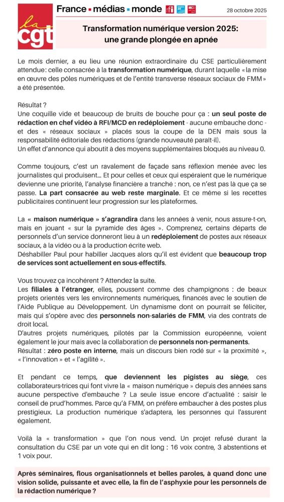 Le mois dernier, a eu lieu une réunion extraordinaire du CSE particulièrement attendue: celle consacrée à la transformation numérique, durant laquelle « la mise en œuvre des pôles numériques et de l'entité transverse réseaux sociaux de FMM » a été présenté.
Résultat : un seul poste de rédaction en chef vidéo à RFI/MCD en redéploiement - aucune embauche donc.
Un effet d'annonce qui aboutit à des moyens supplémentaires bloqués au niveau 0. Comme toujours, c'est un ravalement de façade sans réflexion menée avec les journalistes qui produisent... Et pour celles et ceux qui espéraient que le numérique devienne une priorité, l'analyse financière a tranché: non, ce n'est pas là que ça se passe. La part consacrée au web reste marginale. Et ce même si les recettes publicitaires continuent leur progression sur les plateformes. La « maison numérique » s'agrandira dans les années à venir, nous assure-t-on, mais en jouant « sur la pyramide des ages ». Comprenez, certains départs de personnels d'un service donneront lieu à un redéploiement de postes aux réseaux sociaux, à la vidéo ou à la production écrite web, alors que beaucoup trop de services sont actuellement en sous-effectifs. Les filiales à l'étranger, elles, poussent comme des champignons : de beaux projets orientés vers les environnements numériques, mais qui s'opèrent avec des personnels non-salariés de FMM, via des contrats de droit local. D'autres projets voient également le jour mais avec des personnels non-permanents. Zéro poste en interne, mais un discours bien rodé sur « la proximité », « l'innovation » et « l'agilité ». Et que deviennent les pigistes au siège, qui travaillent depuis des années sans aucune perspective d'embauche ? La seule issue possible : saisir le conseil de prud'hommes.
Voilà la « transformation » refusée en CSE par 16 voix contre, 3 abstentions et 1 voix pour. À quand donc une vision solide, puissante et avec elle, la fin de l'asphyxie pour les personnels de la rédaction numérique ?
