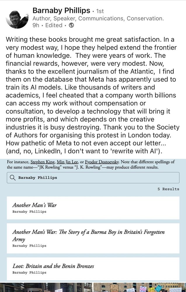 LinkedIn post from journalist and author Barnaby Phillips:

Writing these books brought me great satisfaction. In a very modest way, I hope they helped extend the frontier of human knowledge.  They were years of work. The financial rewards, however, were very modest. Now, thanks to the excellent journalism of the Atlantic,  I find them on the database that Meta has apparently used to train its AI models. Like thousands of writers and academics, I feel cheated that a company worth billions can access my work without compensation or consultation, to develop a technology that will bring it more profits, and which depends on the creative industries it is busy destroying. Thank you to the Society of Authors for organising this protest in London today. How pathetic of Meta to not even accept our letter...  (and, no, LinkedIn, I don't want to 'rewrite with AI').