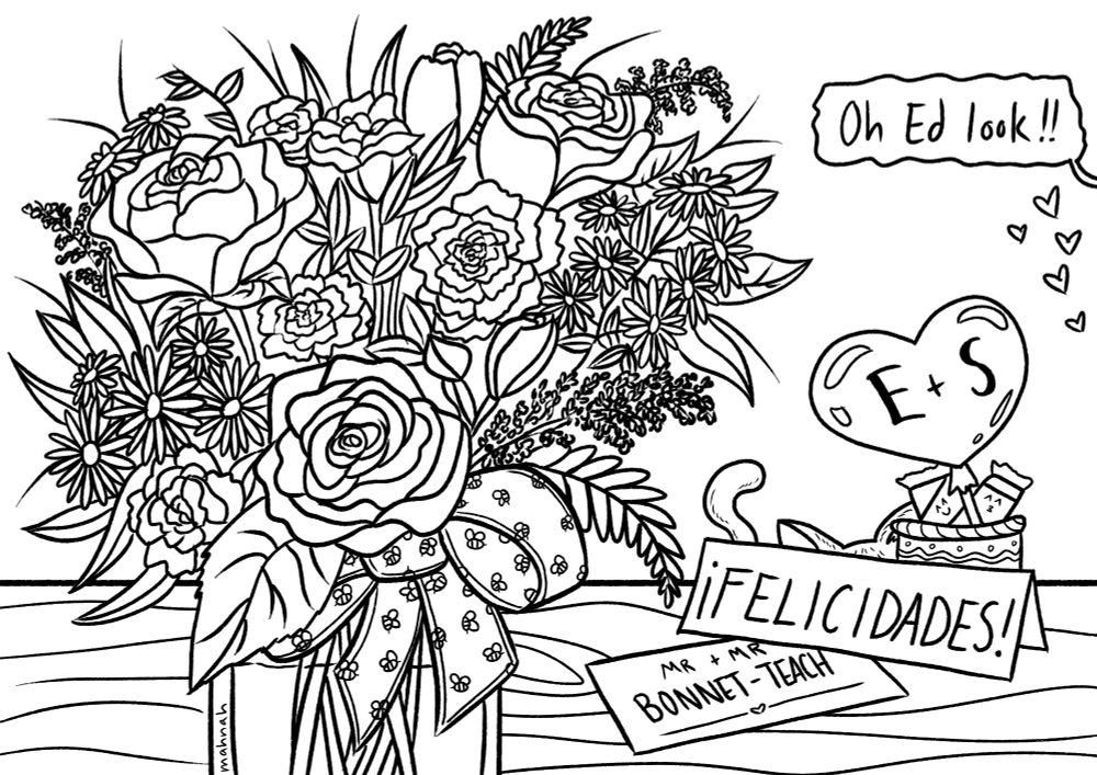 A coloring book page of a bouquet of flowers with roses, tulips, daisies and other various plants mixed in. It is tied in a bow with the ribbon having a bee pattern in a square glass vase. The bouquet sits on top of a wooden table, to the right if a card saying FELICIDADES and a smaller piece of paper saying MR. + MR. BONNET-TEACH. A small cup is filled with candy and a small heart ballon with the initials E + S. Behind that you can see a cats ear and tail barely poking out. Above that is a text bubble that says,"Oh, Ed look!!" And small hearts underneath it. This is done for the OFMD Coloring Book Zine event.