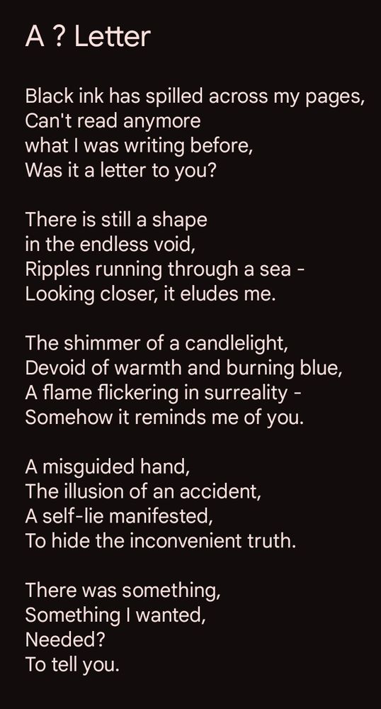 A poem is depicted. It's titled A ? Letter and goes as follows:

Black ink has spilled across my pages,
Can't read anymore
what I was writing before,
Was it a letter to you?

There is still a shape
in the endless void,
Ripples running through a sea -
Looking closer, it eludes me.

The shimmer of a candlelight,
Devoid of warmth and burning blue,
A flame flickering in surreality -
Somehow it reminds me of you.

A misguided hand,
The illusion of an accident,
A self-lie manifested,
To hide the inconvenient truth.

There was something,
Something I wanted,
Needed?
To tell you.
