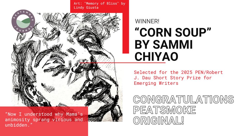 Art: "Memory of Bliss" by Lindy Giusta
Winner!
"Corn Soup" By Sammi Chiyao
Selected for the 2025 PEN/Robert J. Dau Short Story Prize for Emerging Writers
Congratulations Peatsmoke Original
"Now I understood why Mama's animosity sprang vicious and unbidden."