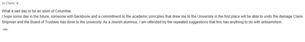 What a sad day to be an alum of Columbia.
I hope some day in the future, someone with backbone and a commitment to the academic principles that drew me to the University in the first place will be able to undo the damage Claire Shipman and the Board of Trustees has done to the university. As a Jewish alumnus, I am offended by the repeated suggestions that this has anything to do with antisemitism.
