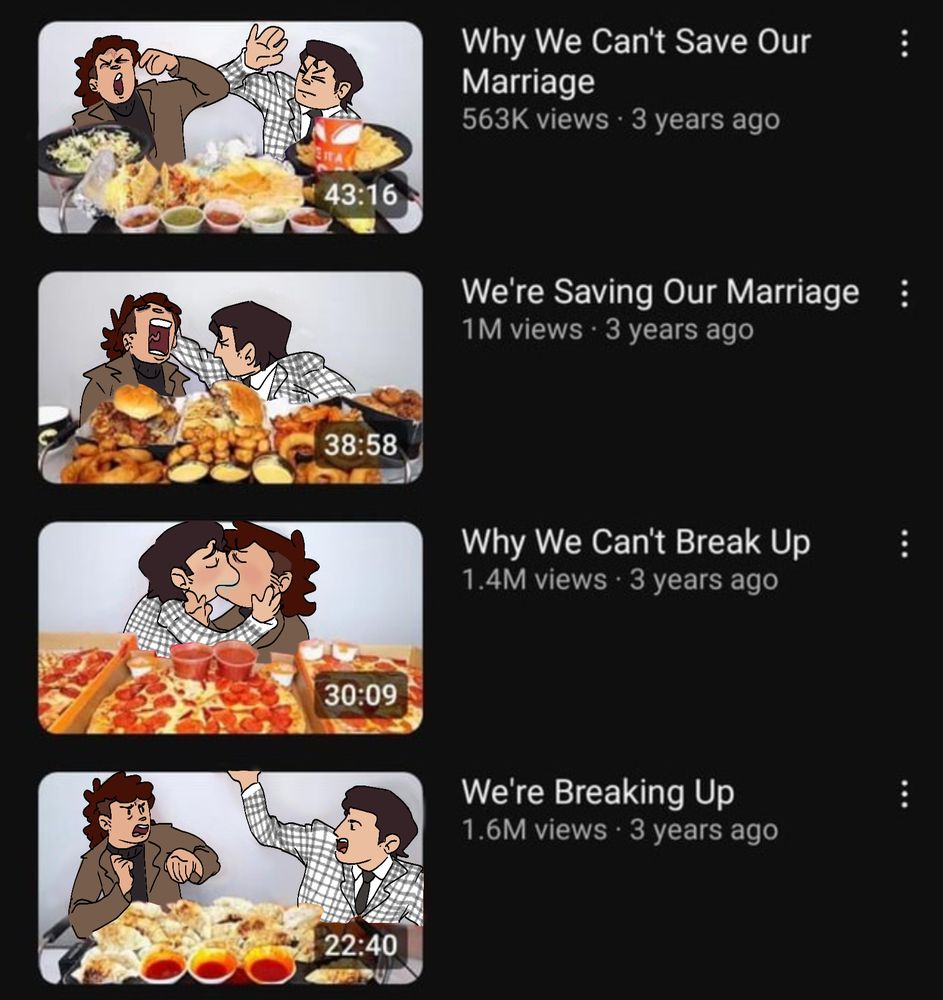 A drawover of four youtube thumbnails and titles, with Benny and Courier Six from Fallout New Vegas. Read chronologically (bottom to top):

A video titled "We're Breaking Up" with the thumbnail showing Six and Benny yelling at each other, Benny with an arm raised.

A video titled "Why We Can't Break Up" with the thumbnail showing Benny and Six kissing passionately.

A video titled "We're Saving Our Marriage" with the thumbnail showing Six screaming cartoonishly as Benny holds the back of their head.

A video titled "Why We Can't Save Our Marriage" with the thumbnail showing Six and Benny hitting each other.