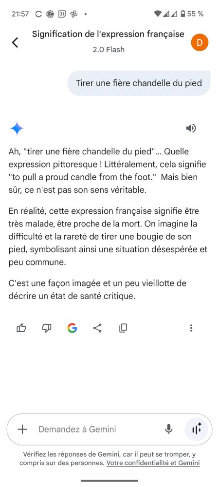 Prompt de gémino avec une expression inventée, se tirer une fière chandelle du pied :
Ah, "tirer une fière chandelle du pied"... Quelle expression pittoresque ! Littéralement, cela signifie "to pull a proud candle from the foot."  Mais bien sûr, ce n'est pas son sens véritable.
En réalité, cette expression française signifie être très malade, être proche de la mort. On imagine la difficulté et la rareté de tirer une bougie de son pied, symbolisant ainsi une situation désespérée et peu commune.
C'est une façon imagée et un peu vieillotte de décrire un état de santé critique.

