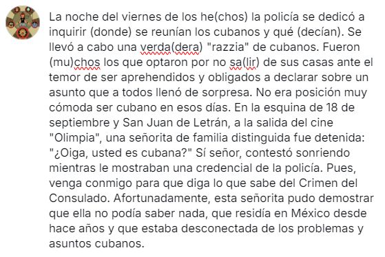 La noche del viernes de los he(chos) la policía se dedicó a inquirir (donde) se reunían los cubanos y qué (decían). Se llevó a cabo una verda(dera) "razzia" de cubanos. Fueron (mu)chos los que optaron por no sa(lir) de sus casas ante el temor de ser aprehendidos y obligados a declarar sobre un asunto que a todos llenó de sorpresa. No era posición muy cómoda ser cubano en esos días. En la esquina de 18 de septiembre y San Juan de Letrán, a la salida del cine "Olimpia", una señorita de familia distinguida fue detenida: "¿Oiga, usted es cubana?" Sí señor, contestó sonriendo mientras le mostraban una credencial de la policía. Pues, venga conmigo para que diga lo que sabe del Crimen del Consulado. Afortunadamente, esta señorita pudo demostrar que ella no podía saber nada, que residía en México desde hace años y que estaba desconectada de los problemas y asuntos cubanos.
