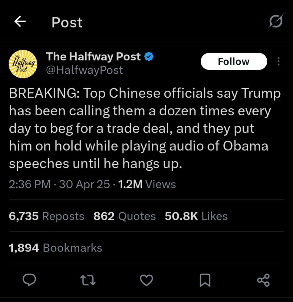 White text on black background 
Twitter post from @halfwayPost

The Halfway Post
@HalfwayPost
BREAKING: Top Chinese officials say Trump has been calling them a dozen times every day to beg for a trade deal, and they put him on hold while playing audio of Obama speeches until he hangs up.
2:36 PM
30 Apr 25
1.2M Views