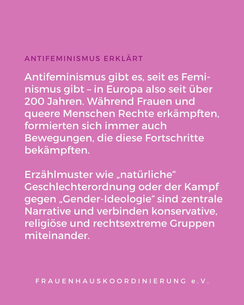 Das Bild zeigt eine Informationsgrafik mit violettem Hintergrund. Oben steht die Überschrift „ANTIFEMINISMUS ERKLÄRT“. Darunter folgt ein Text in weißer Schrift: „Antifeminismus gibt es, seit es Feminismus gibt – in Europa also seit über 200 Jahren. Während Frauen und queere Menschen Rechte erkämpften, formierten sich immer auch Bewegungen, die diese Fortschritte bekämpften.“ Darunter steht ein zweiter Absatz: „Erzählmuster wie ‚natürliche‘ Geschlechterordnung oder der Kampf gegen ‚Gender-Ideologie‘ sind zentrale Narrative und verbinden konservative, religiöse und rechtsextreme Gruppen miteinander.“ Am unteren Rand befindet sich der Schriftzug: „FRAUENHAUSKOORDINIERUNG e.V.