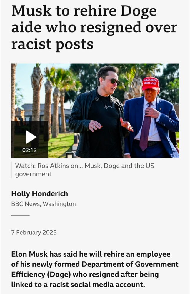 A screenshot of a BBC article:

"Musk to rehire Doge aide who resigned over racist posts

Elon Musk has said he will rehire an employee of his newly formed Department of Government Efficiency (Doge) who resigned after being linked to a racist social media account."