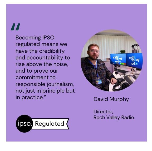 Becoming IPSO regulated means we have the credibility and accountability to rise above the noise, and to prove our commitment to responsible journalism, not just in principle but in practice.” David Murphy, Director, Roch Valley Radio

