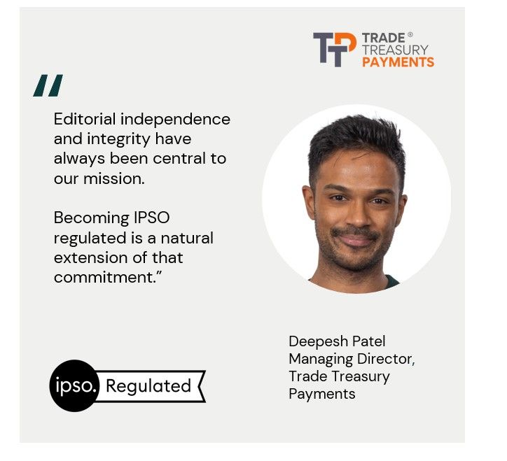 Editorial independence and integrity have always been central to our mission. Becoming IPSO regulated is a natural extension of that commitment.” Deepesh Patel Managing Director, 
Trade Treasury Payments 

