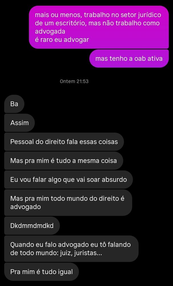 contextualizando: um rapaz perguntou se trabalho como advogada. esse é o print de uma conversa onde eu respondo "mais ou menos, trabalho no setor jurídico de um escritório, mas não trabalho como advogada / é raro eu advogar / mas tenho a oab ativa" e ele responde "ba / assim / pessoal do direito fala essas coisas / mas pra mim é tudo a mesma coisa / eu vou falar algo que vai soar absurdo / mas pra mim todo mundo do direito é advogado / (uma risada) / quando eu falo advogado eu tô falando de todo mundo: juiz, juristas... / pra mim é tudo igual"