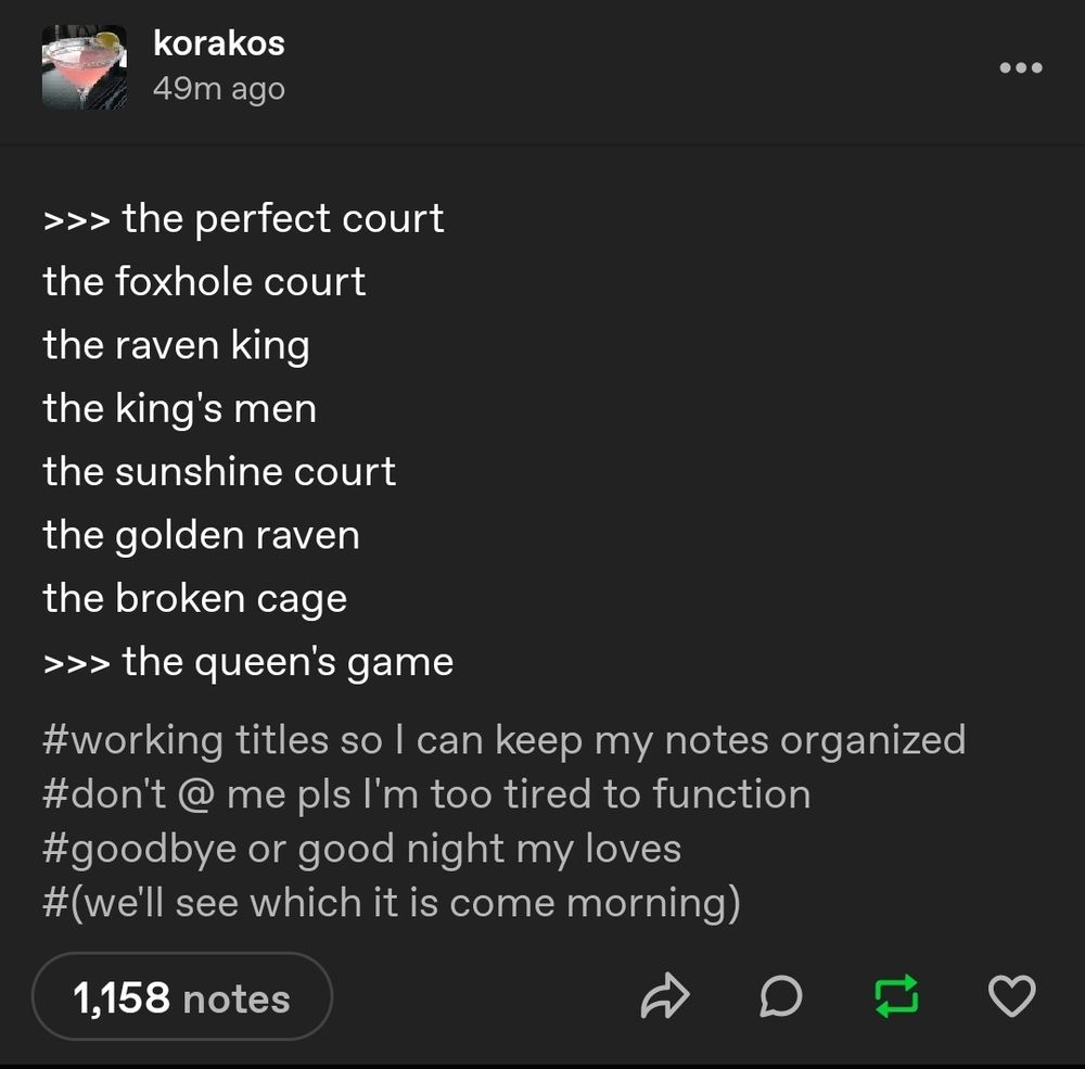 Screenshot of a tumblr post by user korakos aka Nora Sakavic:

>>> the perfect court
the foxhole court
the raven king
the king's men
the sunshine court
the golden raven
the broken cage
>>> the queen's game

Tags: working titles so I can keep my notes organized; don't @ me pls I'm too tired to function; goodbye or good night my loves; (we'll see which it is come morning)