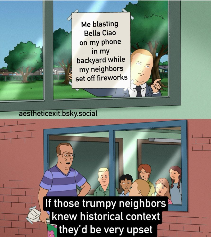A two image scene from King of the Hill I modified. Bobby Hill is taping a sign in a window that says “Me blasting Bella Ciao on my phone in my backyard while my neighbors set off fireworks” Bobby looks in on the classroom with a judgmental expression while pointing.  The next panel has Principal Moss in a purple striped shirt wearing greens shorts with pink flowers.  He looks angry and has wadded up Bobby’s poster.  His original line has been modified to say “if those trumpy neighbors knew historical context they’d be very upset.”  Bella Ciao is an Italian folk song that became an anthem of the Italian resistance against the nazi forces and has been adopted as an anthem to protest fascism by oppressed people all over the world.  