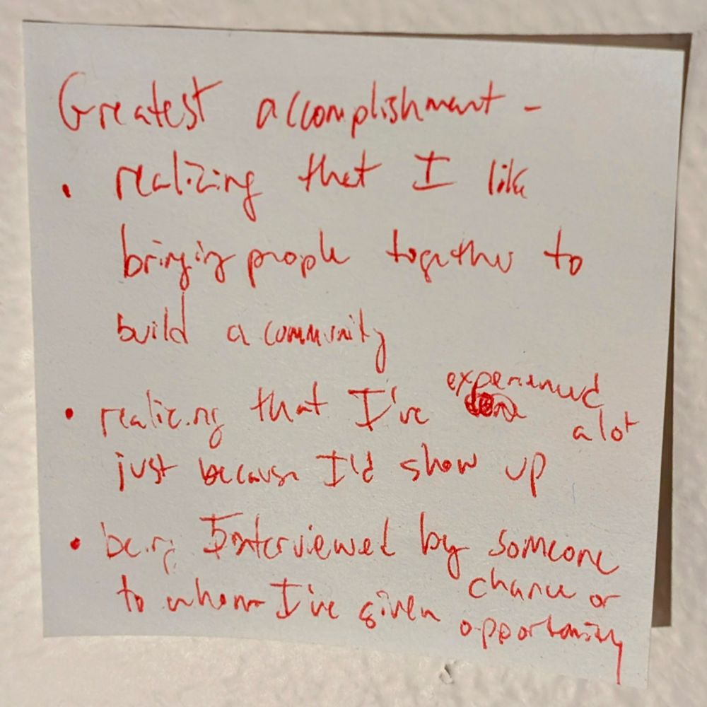 Greatest accomplishment. Realizing that I like bringing people together to build a community, realizing that I've experienced a lot just because I'd show up, being interviewed by someone to whom I've given chance or opportunity. 