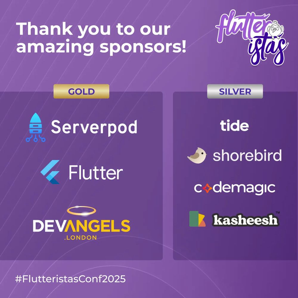 The image is a sponsorship acknowledgment banner for FlutteristasConf2025, featuring a purple background with diagonal striped patterns. At the top, large white text reads "Thank you to our amazing sponsors!" with the Flutteristas logo displayed in the upper right corner, showing a stylized design in white and purple with a small bird character. Gold Sponsors (left column):
Serverpod (blue rocket logo), Flutter(blue angular logo),DevAngels.London (gold halo above text). Silver Sponsors (right column): tide, shorebird (bird icon),codemagic (red diamond logo),kasheesh (colorful block logo)
The hashtag "#FlutteristasConf2025" is at the bottom.