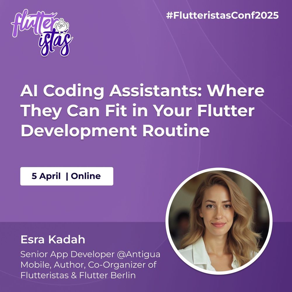 A promotional graphic for the Flutteristas Conference 2025 with a purple gradient background and subtle curved line patterns. The Flutteristas logo, featuring white and purple text with a small bird illustration, is positioned in the top left corner. The hashtag "#FlutteristasConf2025" appears in white text in the top right corner.
The main title, "AI Coding Assistants: Where They Can Fit in Your Flutter Development Routine," is displayed prominently in large, bold white text at the center of the image. Below the title, a white rectangular box contains the event date and format: "5 April | Online," written in dark blue text.
At the bottom left, Esra Kadah's name is displayed in bold white text, followed by her credentials, "Senior App Developer @Antigua Mobile, Author, Co-Organizer of Flutteristas & Flutter Berlin," in smaller white text. On the bottom right, there is a circular photo of Esra Kadah framed by a thin white border. She has light blonde, wavy hair.