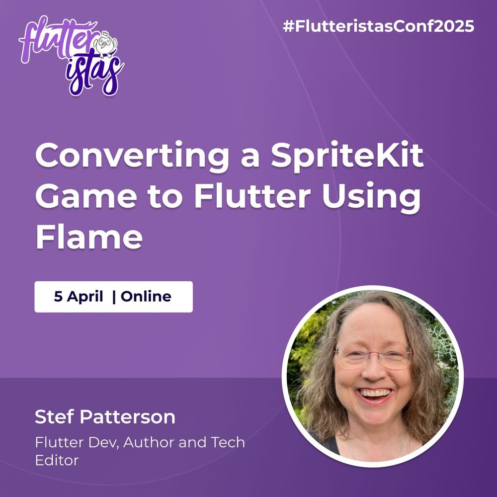 A promotional graphic for the Flutteristas Conference 2025 with a purple gradient background and subtle curved line patterns. The Flutteristas logo, featuring white and purple text with a small bird illustration, is positioned in the top left corner. The hashtag "#FlutteristasConf2025" appears in white text in the top right corner.
The main title, "Converting a SpriteKit Game to Flutter Using Flame," is displayed prominently in large, bold white text at the center of the image. Below the title, a white rectangular box contains the event date and format: "5 April | Online," written in dark blue text.
At the bottom left, Stef Patterson's name is displayed in bold white text, followed by her credentials, "Flutter Dev, Author and Tech Editor," in smaller white text. On the bottom right, there is a circular photo of Stef Patterson framed by a thin white border. She has light brown, wavy hair and is outdoors with greenery in the background.