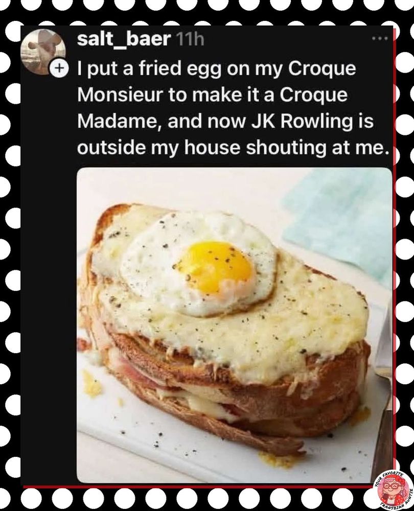 I put a fried egg on my Croque
Monsieur to make it a Croque
Madame, and now JK Rowling is
outside my house shouting at me.
