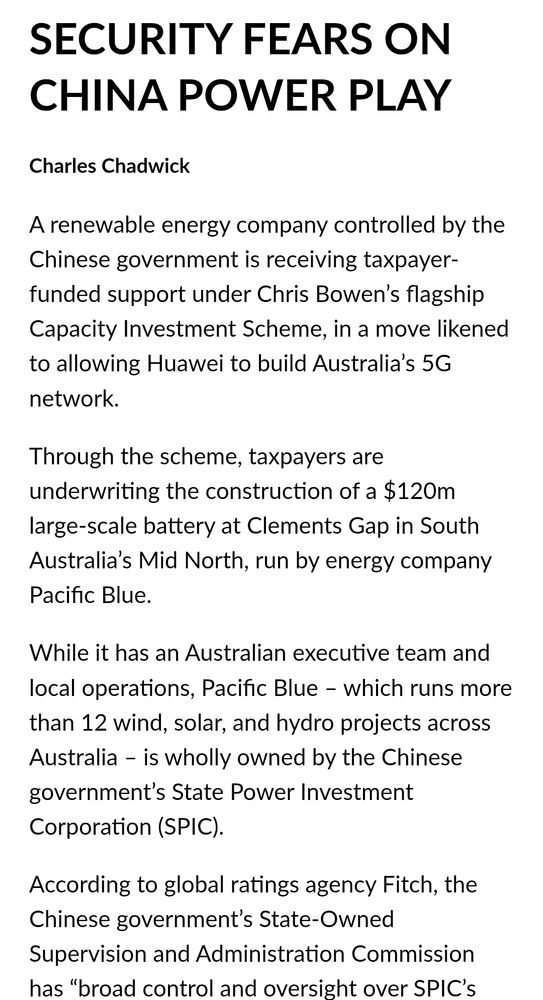 SECURITY FEARS ON
CHINA POWER PLAY
Charles Chadwick
A renewable energy company controlled by the
Chinese government is receiving taxpayer-
funded support under Chris Bowen's flagship
Capacity Investment Scheme, in a move likened
to allowing Huawei to build Australia's 5G
network.
Through the scheme, taxpayers are
underwriting the construction of a $12Om
large-scale battery at Clements Gap in South
Australia's Mid North, run by energy company
Pacific Blue.
While it has an Australian executive team and
local operations, Pacific Blue - which runs more
than 12 wind, solar, and hydro projects across
Australia - is wholly owned by the Chinese
government's State Power Investment
Corporation (SPIC).
According to global ratings agency Fitch, the
Chinese government's State-Owned
Supervision and Administration Commission
has "broad control and oversight over SPICs
